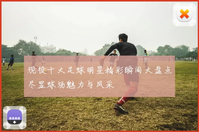 现役十大足球明星精彩瞬间大盘点尽显球场魅力与风采