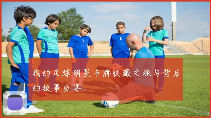 我的足球明星卡牌收藏之旅与背后的故事分享