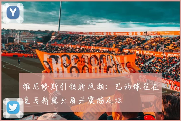 维尼修斯引领新风潮：巴西球星在皇马崭露头角并震撼足坛