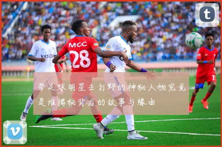 带足球明星去打野的神秘人物究竟是谁揭秘背后的故事与缘由