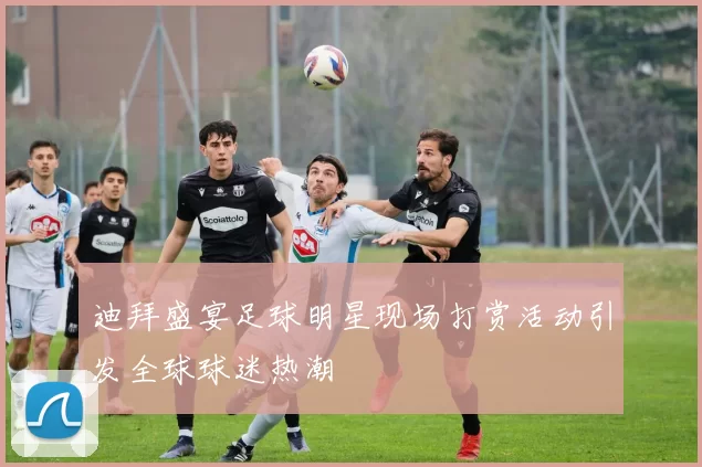 迪拜盛宴足球明星现场打赏活动引发全球球迷热潮