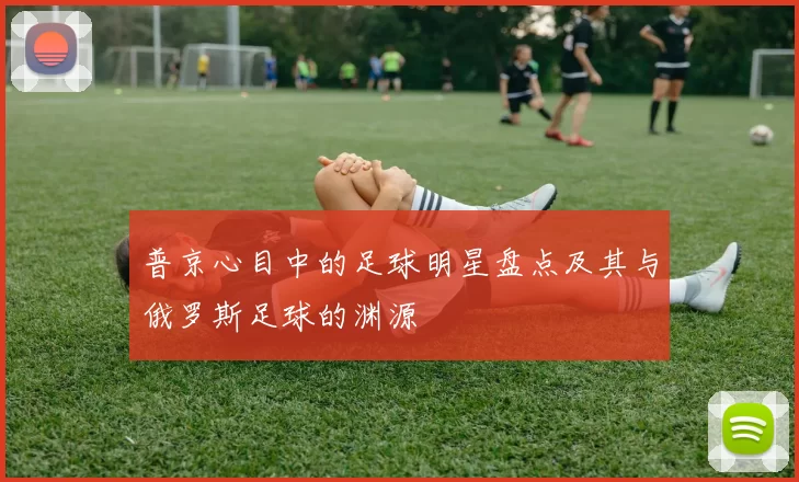 普京心目中的足球明星盘点及其与俄罗斯足球的渊源