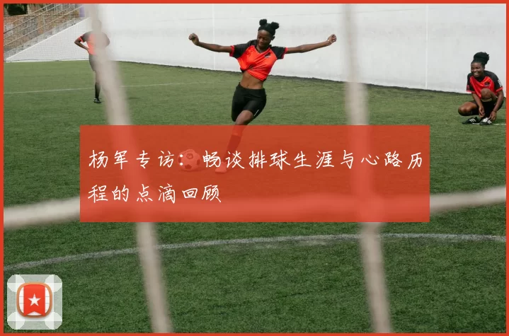 杨军专访：畅谈排球生涯与心路历程的点滴回顾