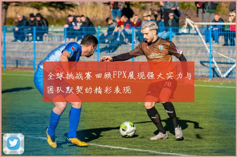 全球挑战赛回顾FPX展现强大实力与团队默契的精彩表现