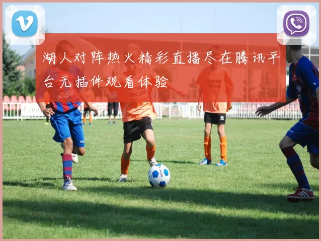 湖人对阵热火精彩直播尽在腾讯平台无插件观看体验