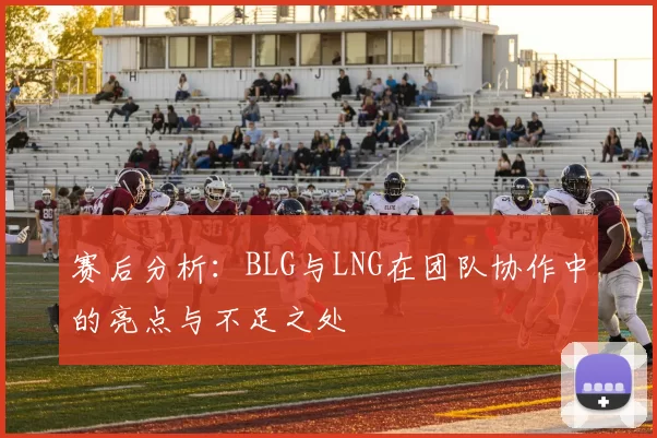 赛后分析：BLG与LNG在团队协作中的亮点与不足之处