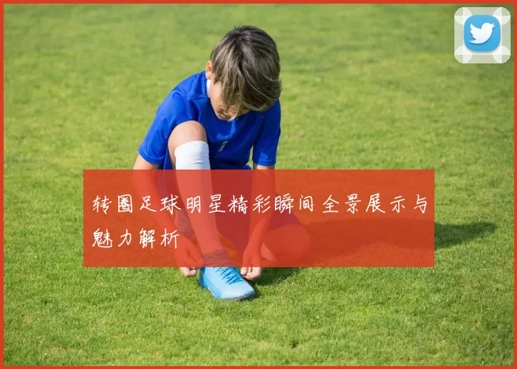转圈足球明星精彩瞬间全景展示与魅力解析