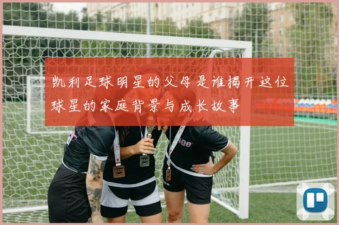 凯利足球明星的父母是谁揭开这位球星的家庭背景与成长故事
