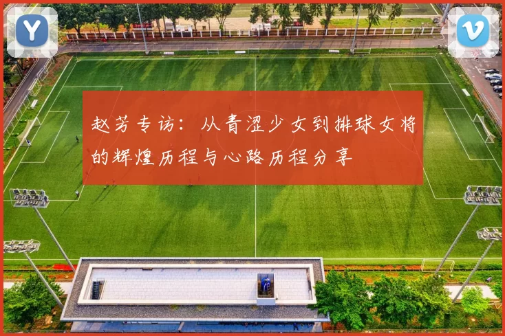 赵芳专访：从青涩少女到排球女将的辉煌历程与心路历程分享