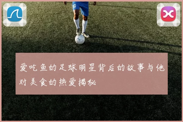 爱吃鱼的足球明星背后的故事与他对美食的热爱揭秘