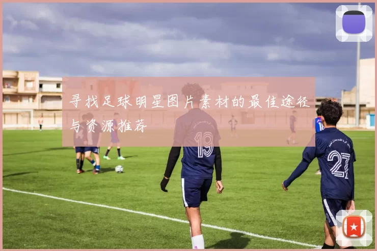 寻找足球明星图片素材的最佳途径与资源推荐
