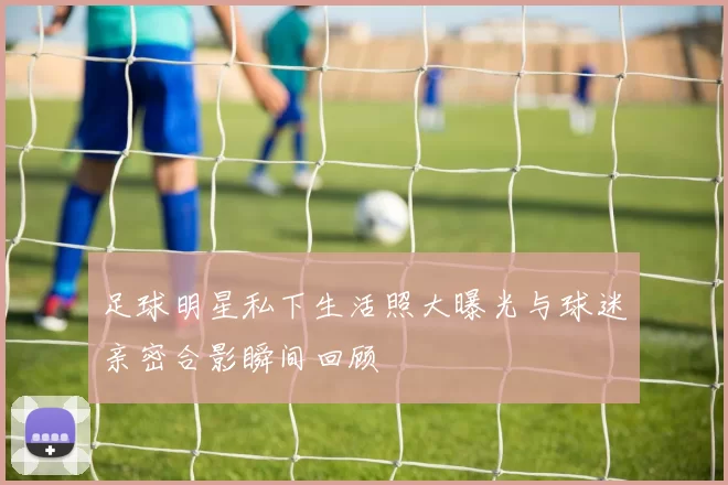 足球明星私下生活照大曝光与球迷亲密合影瞬间回顾