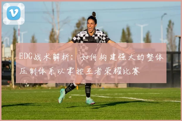 EDG战术解析：如何构建强大的整体压制体系以掌控王者荣耀比赛