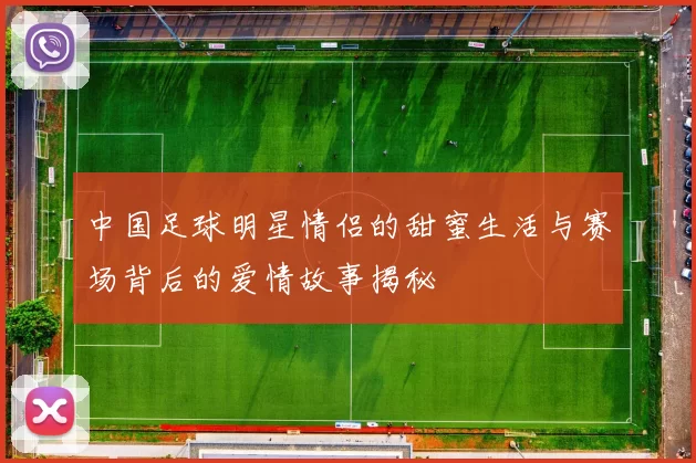 中国足球明星情侣的甜蜜生活与赛场背后的爱情故事揭秘