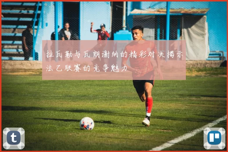 拉瓦勒与瓦朗谢纳的精彩对决揭示法乙联赛的竞争魅力