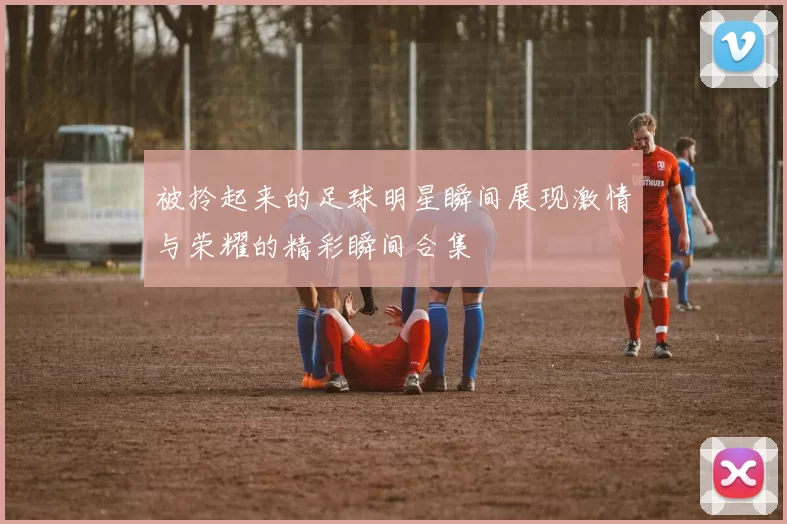 被拎起来的足球明星瞬间展现激情与荣耀的精彩瞬间合集