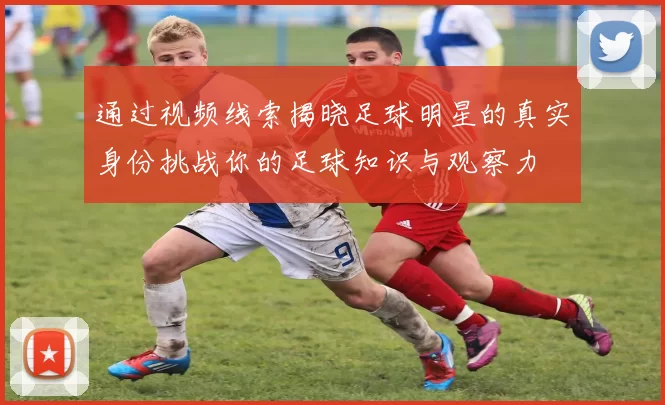 通过视频线索揭晓足球明星的真实身份挑战你的足球知识与观察力