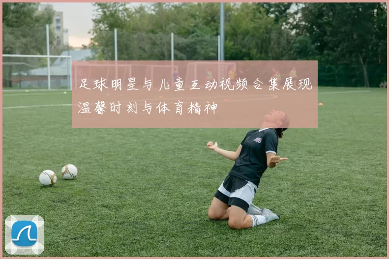 足球明星与儿童互动视频合集展现温馨时刻与体育精神