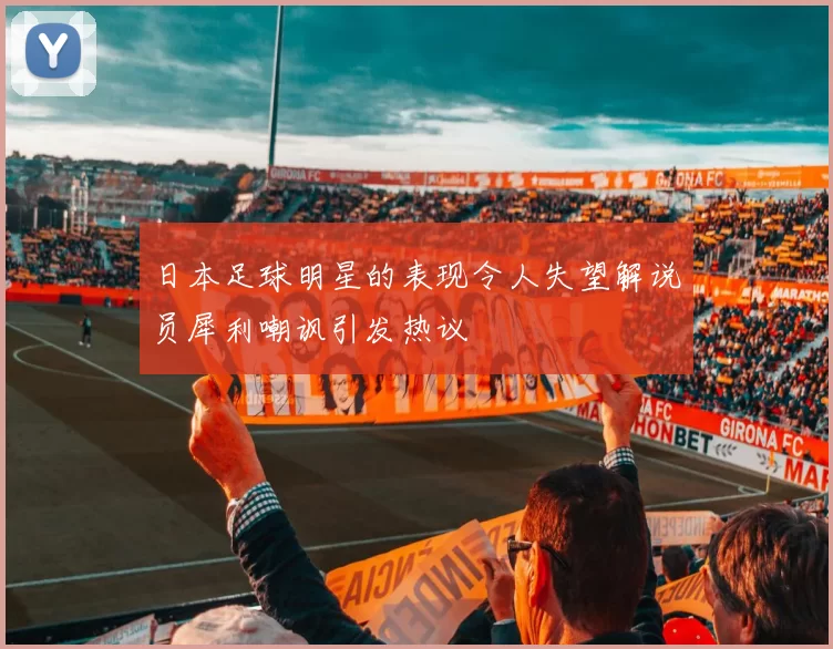 日本足球明星的表现令人失望解说员犀利嘲讽引发热议