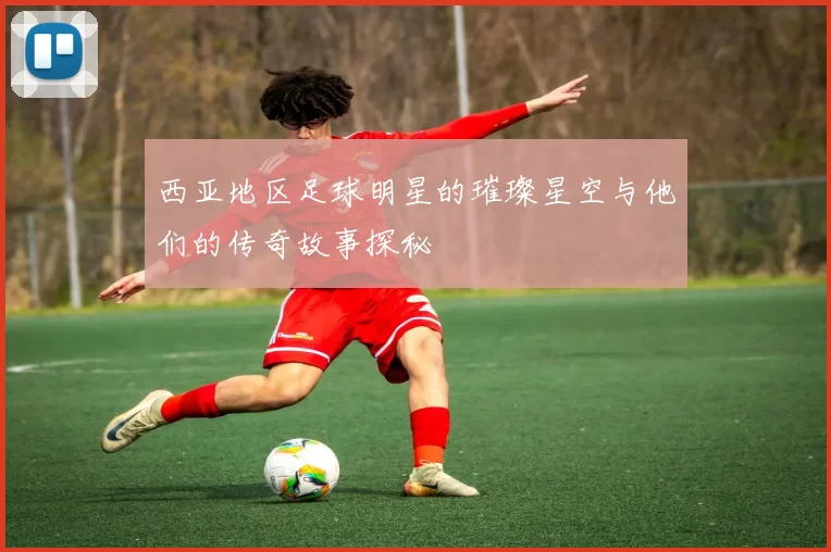 西亚地区足球明星的璀璨星空与他们的传奇故事探秘