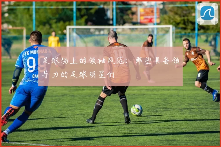 足球场上的领袖风范：那些具备领导力的足球明星们