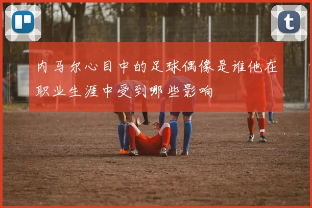 内马尔心目中的足球偶像是谁他在职业生涯中受到哪些影响
