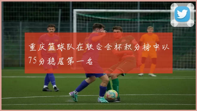 重庆篮球队在联合会杯积分榜中以75分稳居第一名