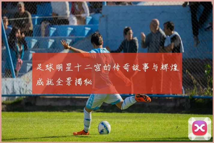 足球明星十二宫的传奇故事与辉煌成就全景揭秘