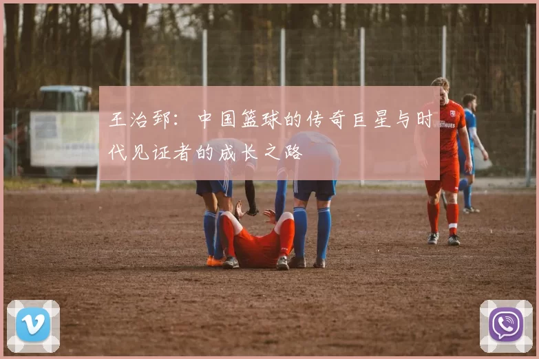 王治郅：中国篮球的传奇巨星与时代见证者的成长之路