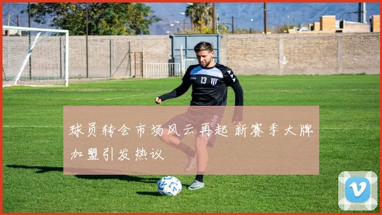 球员转会市场风云再起 新赛季大牌加盟引发热议