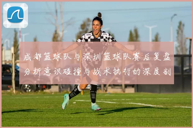 成都篮球队与深圳篮球队赛后复盘分析意识碰撞与战术执行的深度剖析
