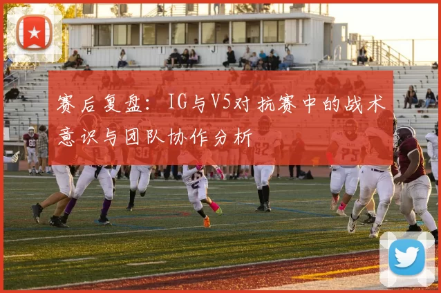 赛后复盘：IG与V5对抗赛中的战术意识与团队协作分析